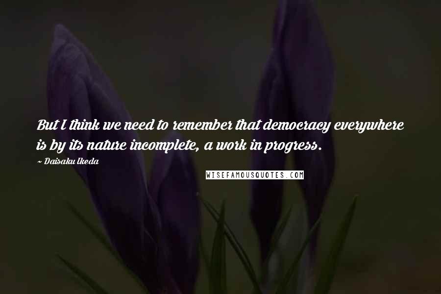 Daisaku Ikeda Quotes: But I think we need to remember that democracy everywhere is by its nature incomplete, a work in progress.