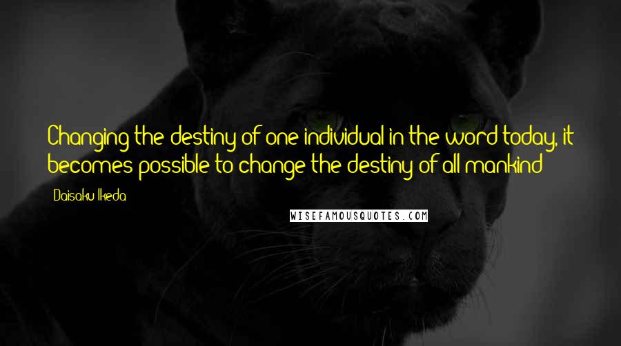 Daisaku Ikeda Quotes: Changing the destiny of one individual in the word today, it becomes possible to change the destiny of all mankind