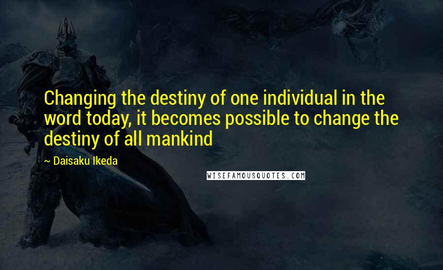 Daisaku Ikeda Quotes: Changing the destiny of one individual in the word today, it becomes possible to change the destiny of all mankind