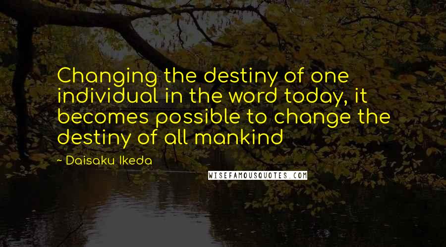 Daisaku Ikeda Quotes: Changing the destiny of one individual in the word today, it becomes possible to change the destiny of all mankind