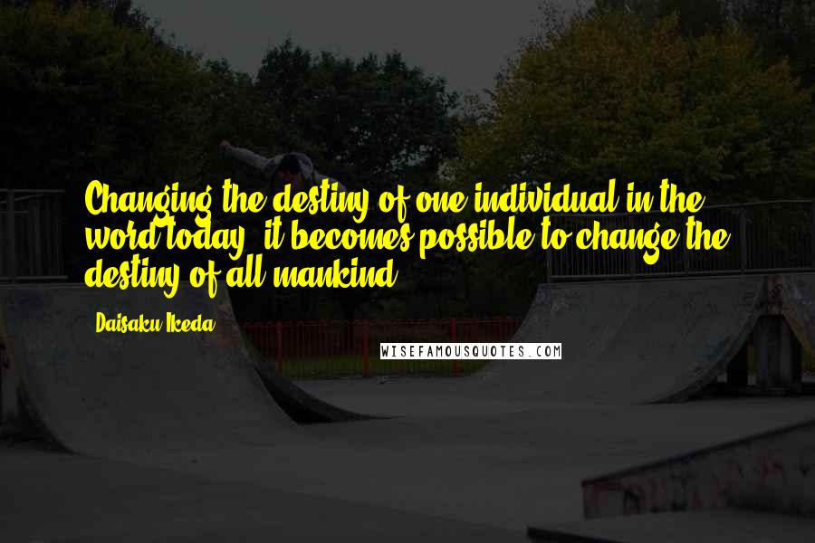 Daisaku Ikeda Quotes: Changing the destiny of one individual in the word today, it becomes possible to change the destiny of all mankind