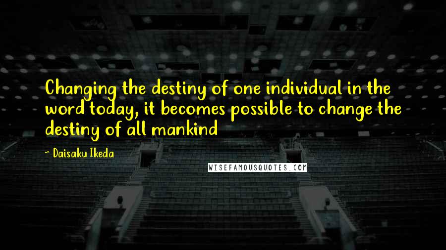 Daisaku Ikeda Quotes: Changing the destiny of one individual in the word today, it becomes possible to change the destiny of all mankind