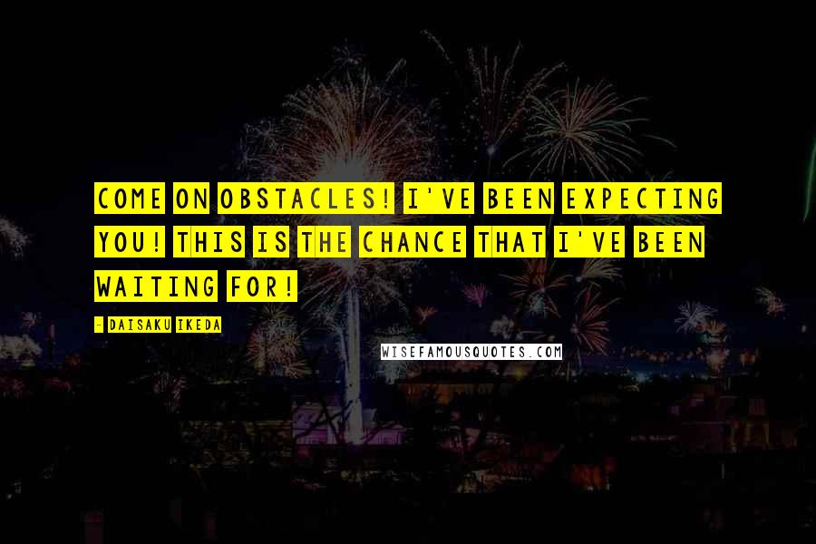 Daisaku Ikeda Quotes: Come on obstacles! I've been expecting you! This is the chance that I've been waiting for!