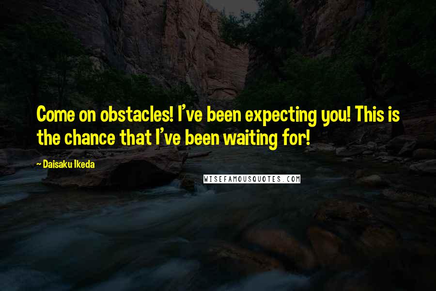 Daisaku Ikeda Quotes: Come on obstacles! I've been expecting you! This is the chance that I've been waiting for!