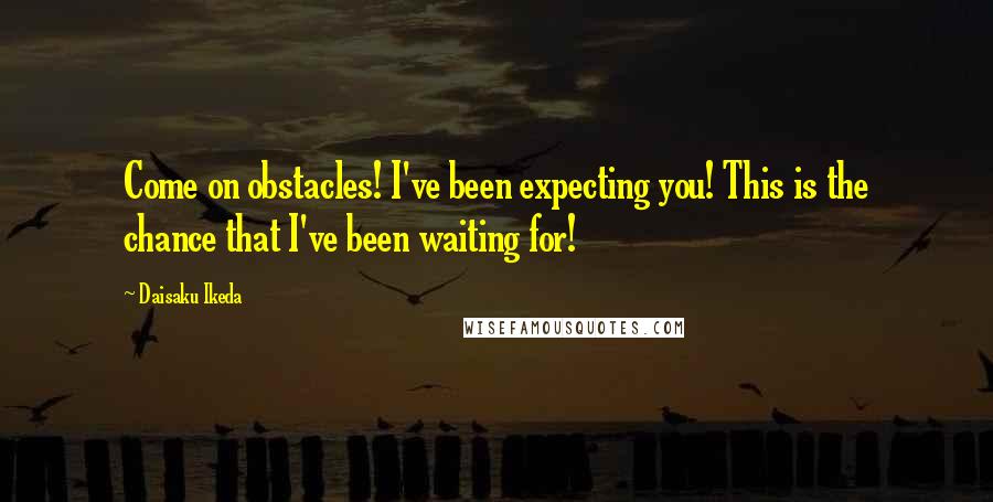 Daisaku Ikeda Quotes: Come on obstacles! I've been expecting you! This is the chance that I've been waiting for!