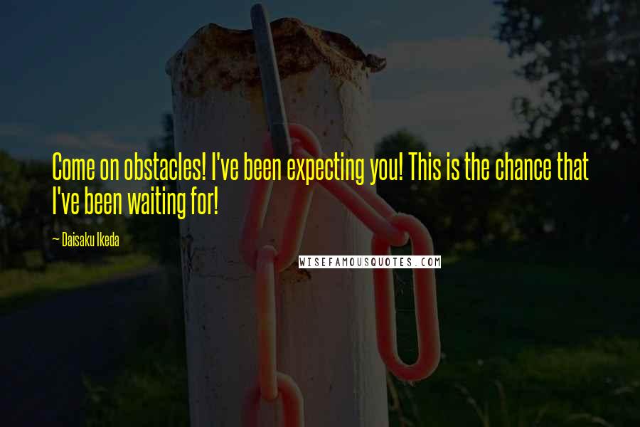 Daisaku Ikeda Quotes: Come on obstacles! I've been expecting you! This is the chance that I've been waiting for!