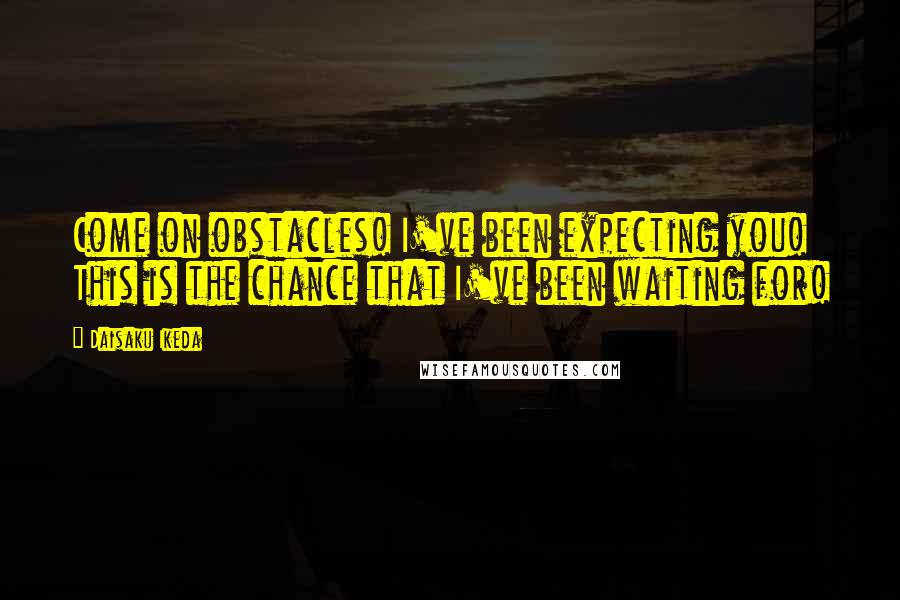 Daisaku Ikeda Quotes: Come on obstacles! I've been expecting you! This is the chance that I've been waiting for!