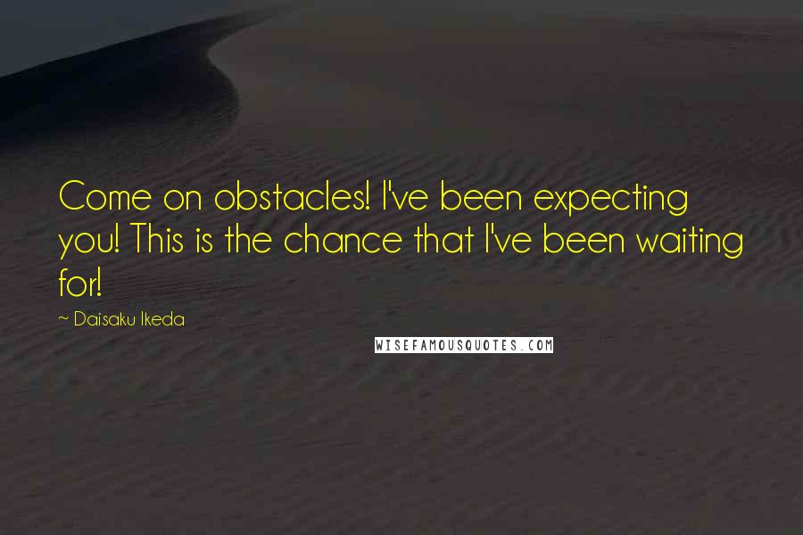 Daisaku Ikeda Quotes: Come on obstacles! I've been expecting you! This is the chance that I've been waiting for!