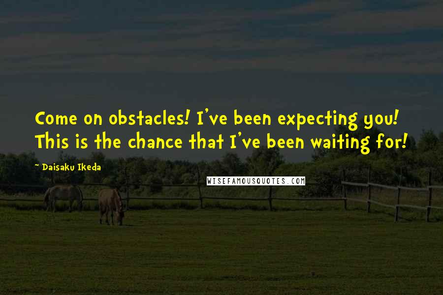 Daisaku Ikeda Quotes: Come on obstacles! I've been expecting you! This is the chance that I've been waiting for!