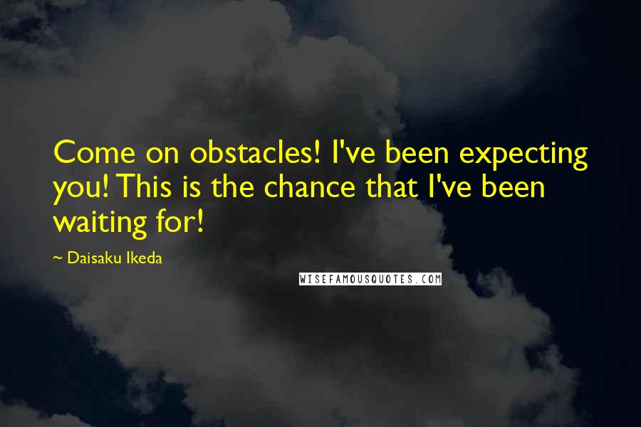 Daisaku Ikeda Quotes: Come on obstacles! I've been expecting you! This is the chance that I've been waiting for!