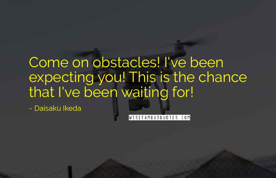 Daisaku Ikeda Quotes: Come on obstacles! I've been expecting you! This is the chance that I've been waiting for!