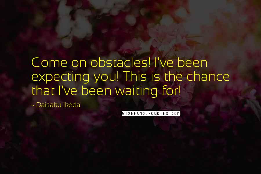 Daisaku Ikeda Quotes: Come on obstacles! I've been expecting you! This is the chance that I've been waiting for!