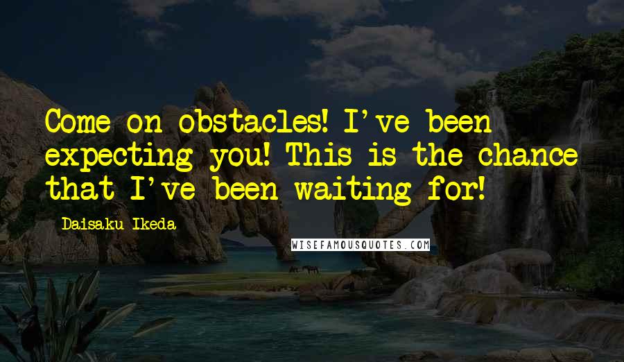 Daisaku Ikeda Quotes: Come on obstacles! I've been expecting you! This is the chance that I've been waiting for!