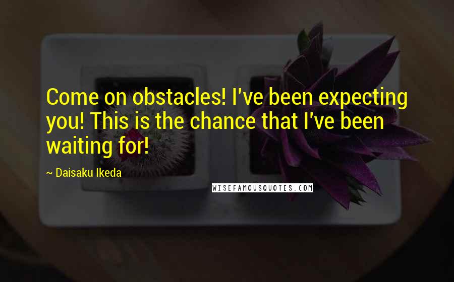 Daisaku Ikeda Quotes: Come on obstacles! I've been expecting you! This is the chance that I've been waiting for!