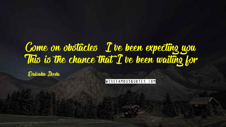 Daisaku Ikeda Quotes: Come on obstacles! I've been expecting you! This is the chance that I've been waiting for!