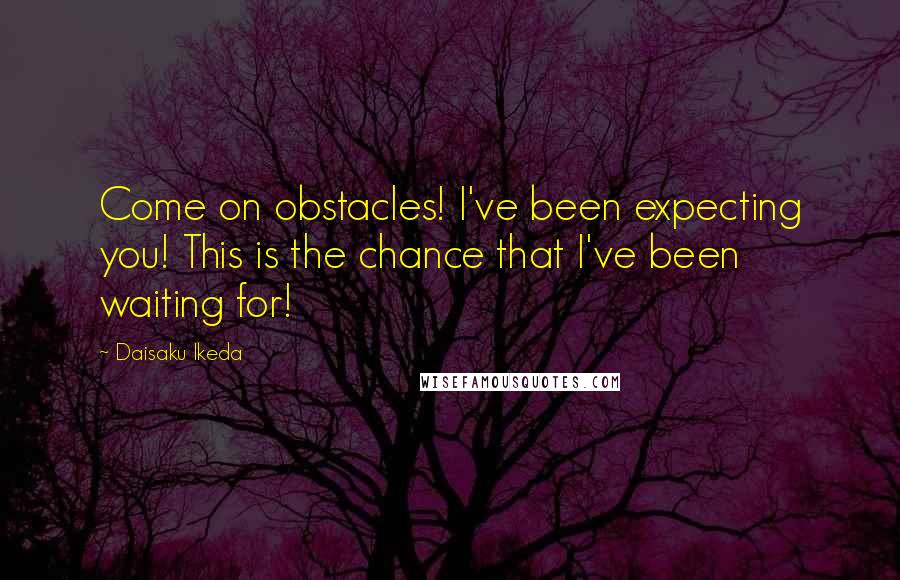 Daisaku Ikeda Quotes: Come on obstacles! I've been expecting you! This is the chance that I've been waiting for!