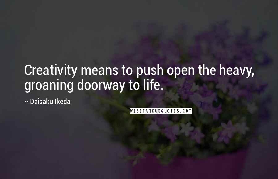 Daisaku Ikeda Quotes: Creativity means to push open the heavy, groaning doorway to life.