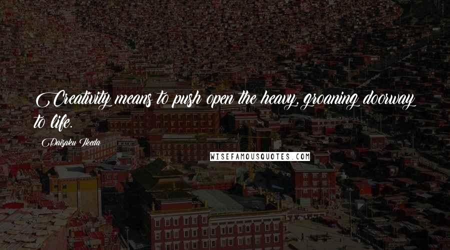 Daisaku Ikeda Quotes: Creativity means to push open the heavy, groaning doorway to life.
