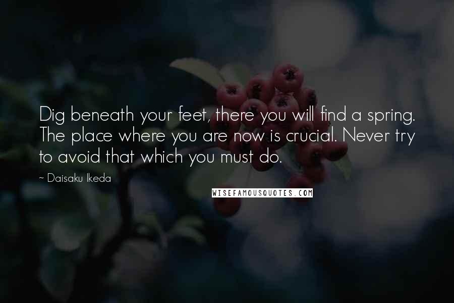 Daisaku Ikeda Quotes: Dig beneath your feet, there you will find a spring. The place where you are now is crucial. Never try to avoid that which you must do.