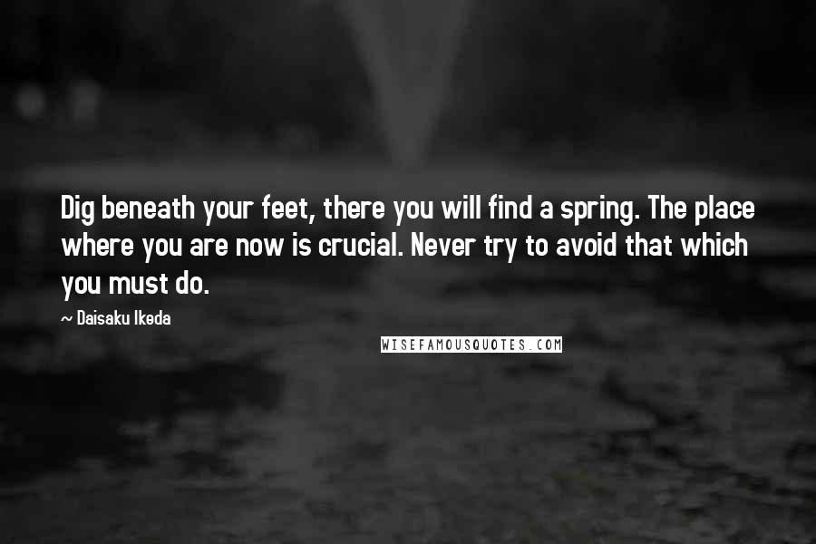 Daisaku Ikeda Quotes: Dig beneath your feet, there you will find a spring. The place where you are now is crucial. Never try to avoid that which you must do.