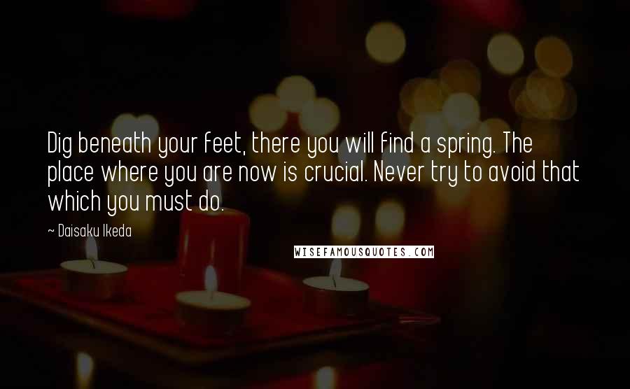 Daisaku Ikeda Quotes: Dig beneath your feet, there you will find a spring. The place where you are now is crucial. Never try to avoid that which you must do.