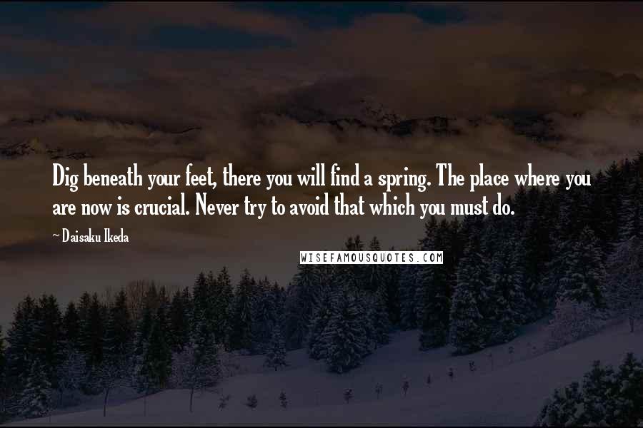 Daisaku Ikeda Quotes: Dig beneath your feet, there you will find a spring. The place where you are now is crucial. Never try to avoid that which you must do.