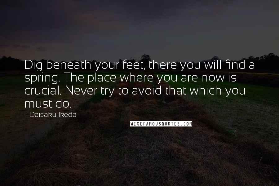 Daisaku Ikeda Quotes: Dig beneath your feet, there you will find a spring. The place where you are now is crucial. Never try to avoid that which you must do.