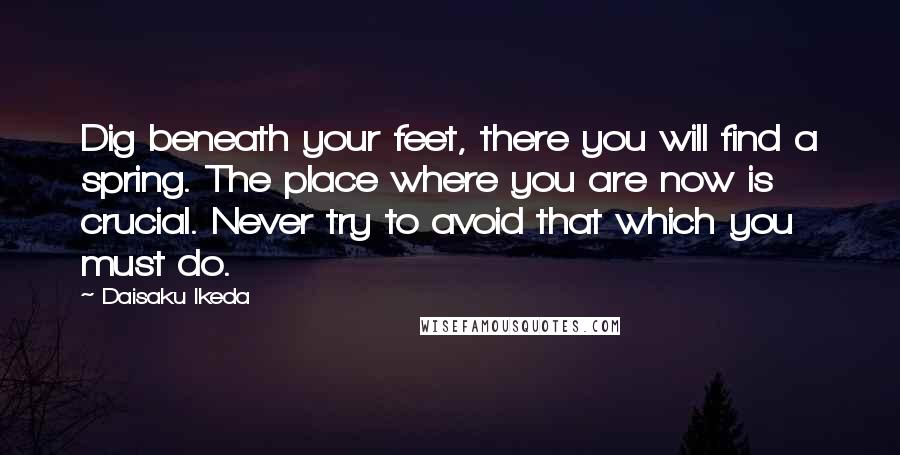 Daisaku Ikeda Quotes: Dig beneath your feet, there you will find a spring. The place where you are now is crucial. Never try to avoid that which you must do.