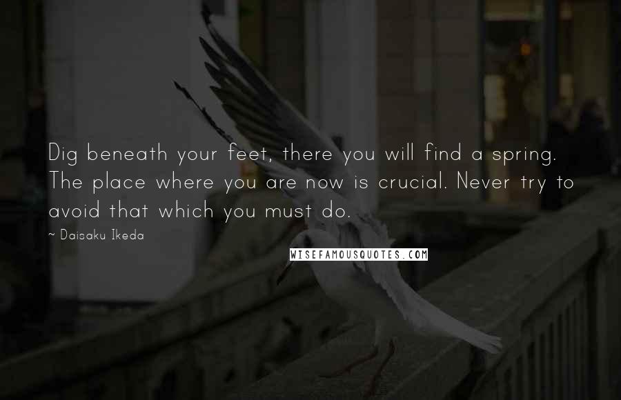 Daisaku Ikeda Quotes: Dig beneath your feet, there you will find a spring. The place where you are now is crucial. Never try to avoid that which you must do.