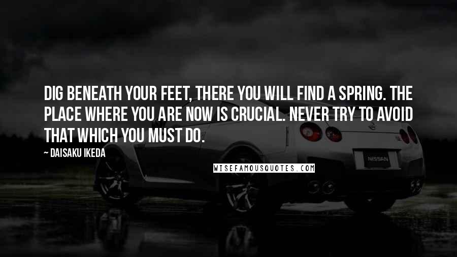 Daisaku Ikeda Quotes: Dig beneath your feet, there you will find a spring. The place where you are now is crucial. Never try to avoid that which you must do.