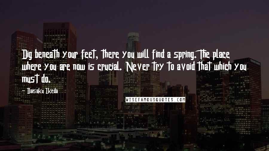 Daisaku Ikeda Quotes: Dig beneath your feet, there you will find a spring. The place where you are now is crucial. Never try to avoid that which you must do.