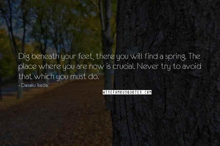 Daisaku Ikeda Quotes: Dig beneath your feet, there you will find a spring. The place where you are now is crucial. Never try to avoid that which you must do.