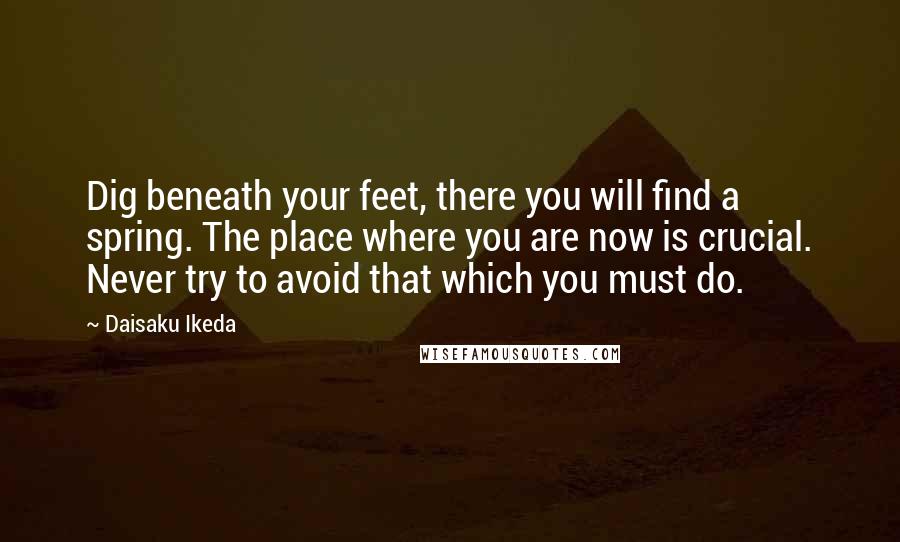 Daisaku Ikeda Quotes: Dig beneath your feet, there you will find a spring. The place where you are now is crucial. Never try to avoid that which you must do.