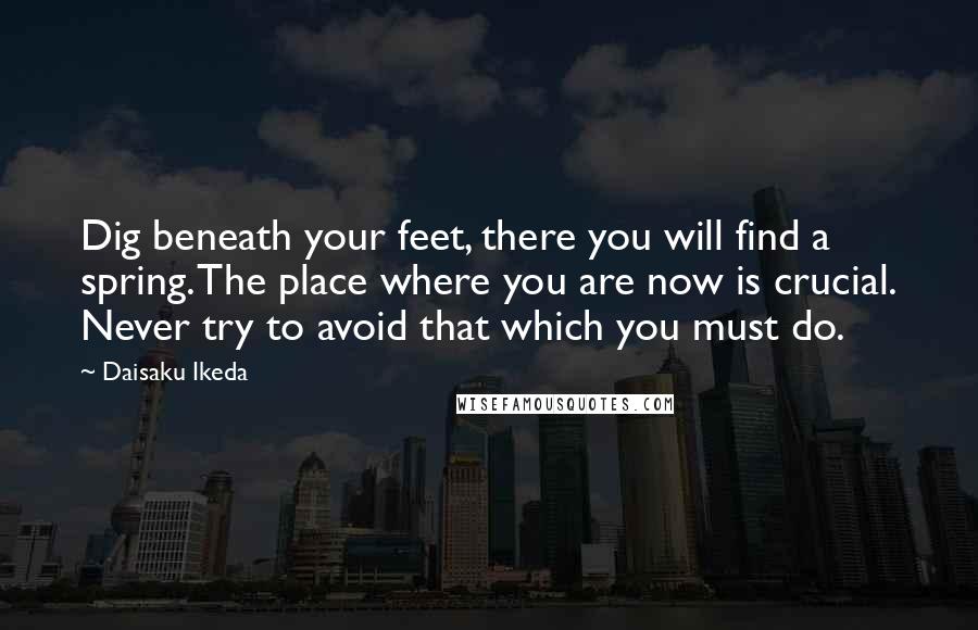 Daisaku Ikeda Quotes: Dig beneath your feet, there you will find a spring. The place where you are now is crucial. Never try to avoid that which you must do.