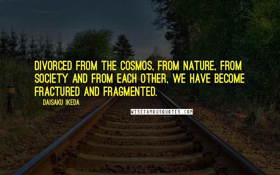 Daisaku Ikeda Quotes: Divorced from the cosmos, from nature, from society and from each other, we have become fractured and fragmented.