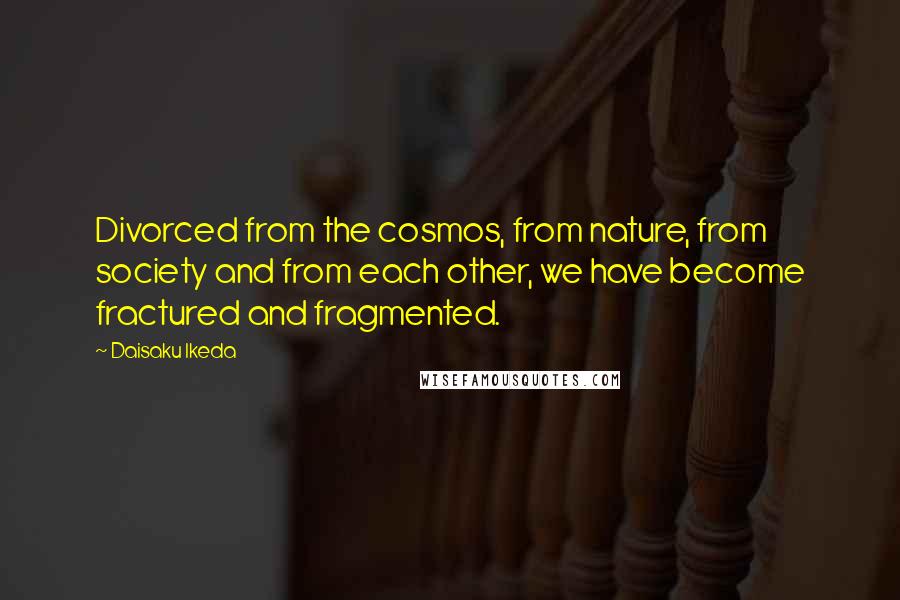 Daisaku Ikeda Quotes: Divorced from the cosmos, from nature, from society and from each other, we have become fractured and fragmented.
