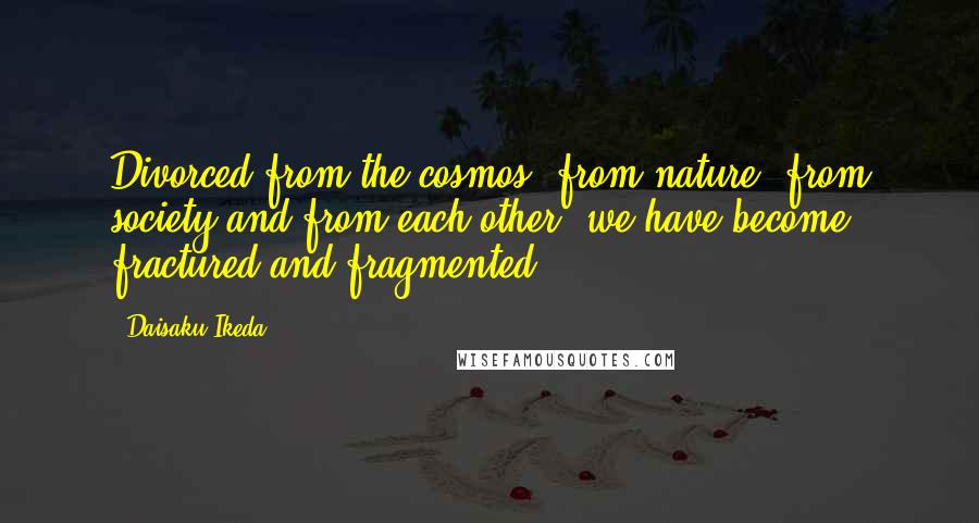 Daisaku Ikeda Quotes: Divorced from the cosmos, from nature, from society and from each other, we have become fractured and fragmented.
