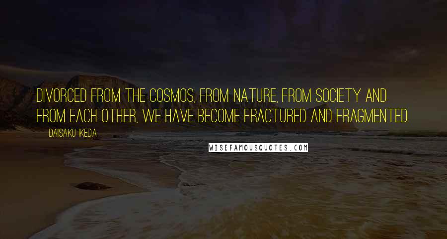 Daisaku Ikeda Quotes: Divorced from the cosmos, from nature, from society and from each other, we have become fractured and fragmented.