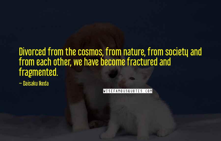 Daisaku Ikeda Quotes: Divorced from the cosmos, from nature, from society and from each other, we have become fractured and fragmented.