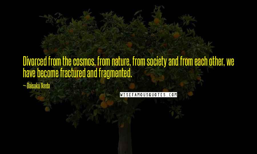 Daisaku Ikeda Quotes: Divorced from the cosmos, from nature, from society and from each other, we have become fractured and fragmented.