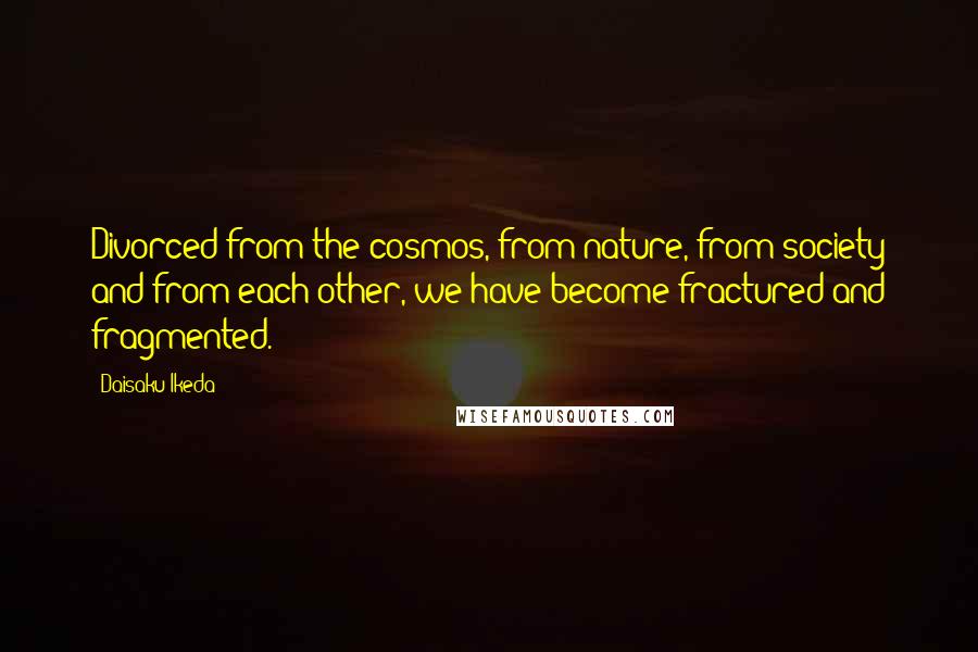 Daisaku Ikeda Quotes: Divorced from the cosmos, from nature, from society and from each other, we have become fractured and fragmented.