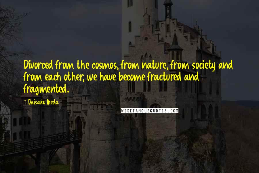 Daisaku Ikeda Quotes: Divorced from the cosmos, from nature, from society and from each other, we have become fractured and fragmented.