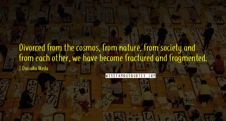 Daisaku Ikeda Quotes: Divorced from the cosmos, from nature, from society and from each other, we have become fractured and fragmented.