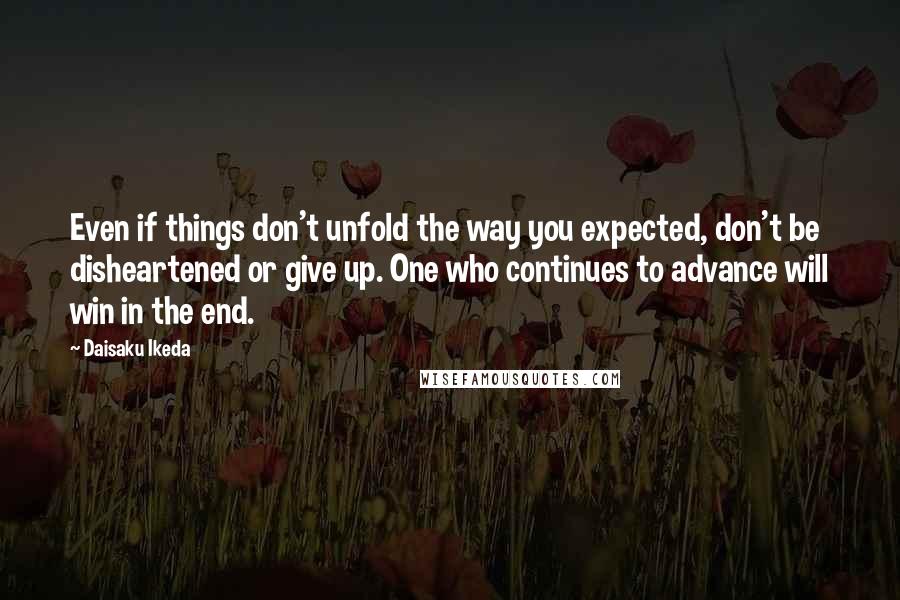 Daisaku Ikeda Quotes: Even if things don't unfold the way you expected, don't be disheartened or give up. One who continues to advance will win in the end.