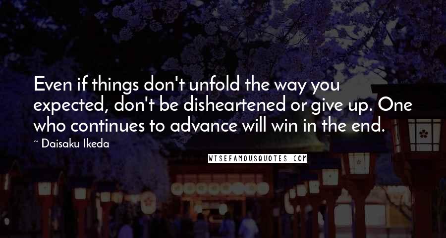 Daisaku Ikeda Quotes: Even if things don't unfold the way you expected, don't be disheartened or give up. One who continues to advance will win in the end.