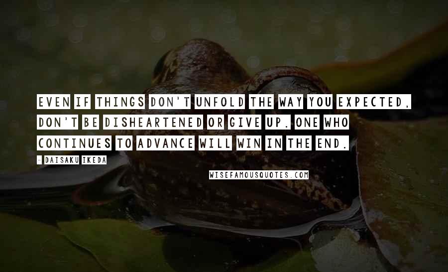 Daisaku Ikeda Quotes: Even if things don't unfold the way you expected, don't be disheartened or give up. One who continues to advance will win in the end.