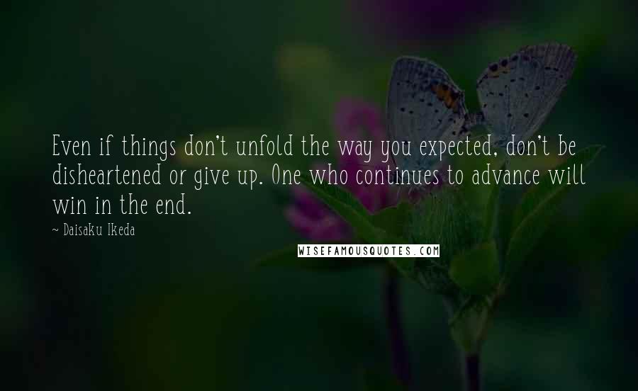 Daisaku Ikeda Quotes: Even if things don't unfold the way you expected, don't be disheartened or give up. One who continues to advance will win in the end.