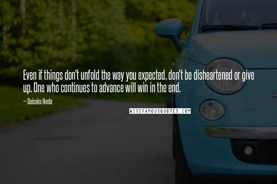 Daisaku Ikeda Quotes: Even if things don't unfold the way you expected, don't be disheartened or give up. One who continues to advance will win in the end.