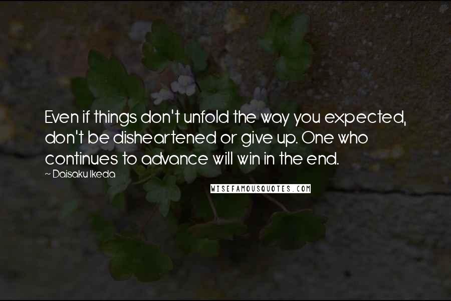 Daisaku Ikeda Quotes: Even if things don't unfold the way you expected, don't be disheartened or give up. One who continues to advance will win in the end.