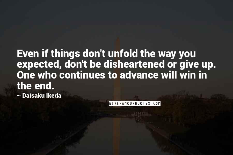 Daisaku Ikeda Quotes: Even if things don't unfold the way you expected, don't be disheartened or give up. One who continues to advance will win in the end.